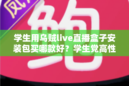 学生用乌贼live直播盒子安装包买哪款好？学生党高性价比选购全攻略与避坑指南