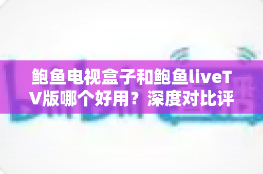 鲍鱼电视盒子和鲍鱼liveTV版哪个好用？深度对比评测与选购指南