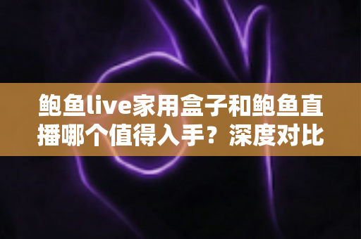鲍鱼live家用盒子和鲍鱼直播哪个值得入手？深度对比帮你买得放心、看得舒心