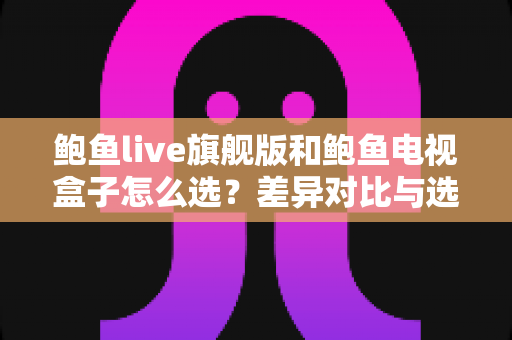 鲍鱼live旗舰版和鲍鱼电视盒子怎么选？差异对比与选购攻略全解析