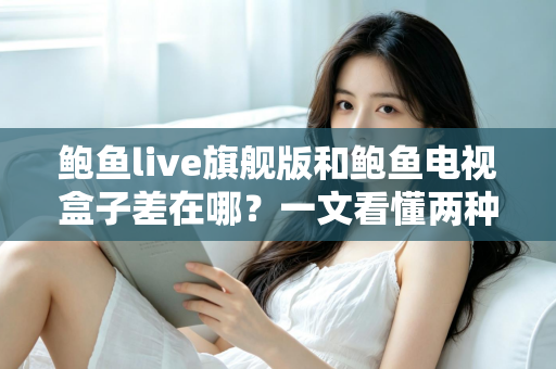 鲍鱼live旗舰版和鲍鱼电视盒子差在哪？一文看懂两种观影方案的核心区别与选购指南