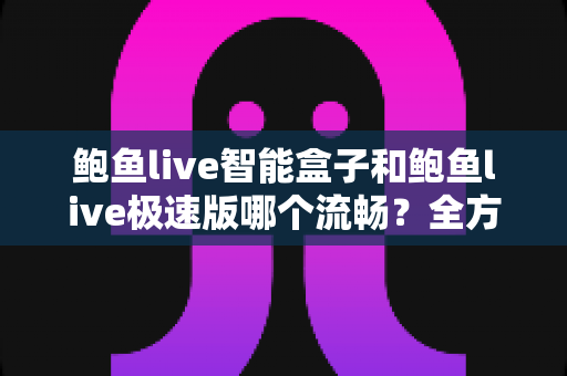 鲍鱼live智能盒子和鲍鱼live极速版哪个流畅？全方位深度对比测评，帮你选对最适合的版本