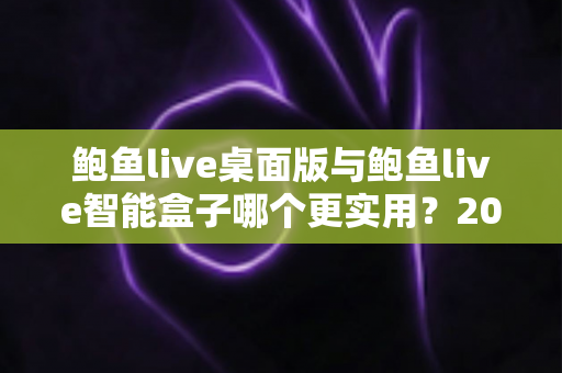 鲍鱼live桌面版与鲍鱼live智能盒子哪个更实用？2025最新深度对比评测与选购全指南