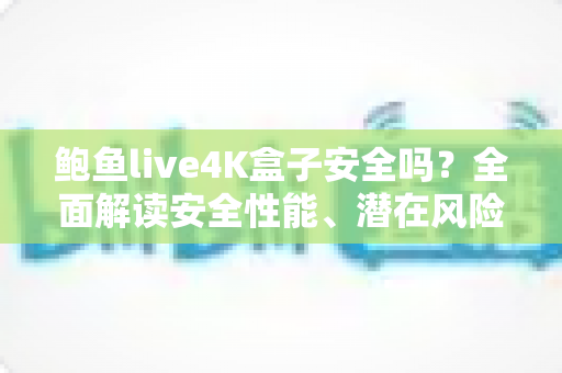 鲍鱼live4K盒子安全吗？全面解读安全性能、潜在风险与选购使用指南