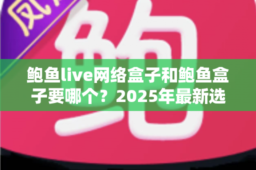 鲍鱼live网络盒子和鲍鱼盒子要哪个？2025年最新选购对比指南与避坑建议