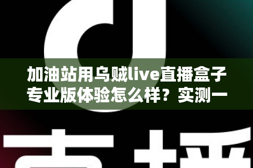 加油站用乌贼live直播盒子专业版体验怎么样?实测一个月,油站老板必看的深度评测报告 加油站用乌贼live直播盒子专业版体验怎么样?实测一个月,油站老板必看的深度评测报告