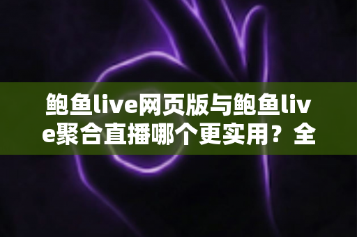 鲍鱼live网页版与鲍鱼live聚合直播哪个更实用？全方位对比分析与选择指南