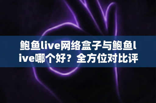 鲍鱼live网络盒子与鲍鱼live哪个好？全方位对比评测与实用选购指南