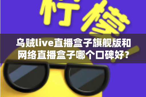 乌贼live直播盒子旗舰版和网络直播盒子哪个口碑好？深度对比评测帮你选对直播神器