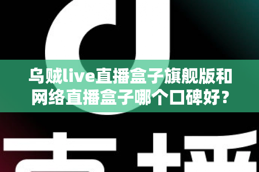 乌贼live直播盒子旗舰版和网络直播盒子哪个口碑好？深度对比评测帮你选对直播神器