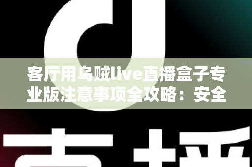 客厅用乌贼live直播盒子专业版注意事项全攻略：安全、流畅、合规的家庭大屏直播使用指南