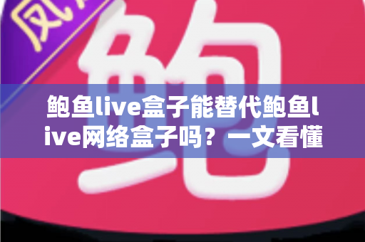鲍鱼live盒子能替代鲍鱼live网络盒子吗？一文看懂两者区别与选择建议