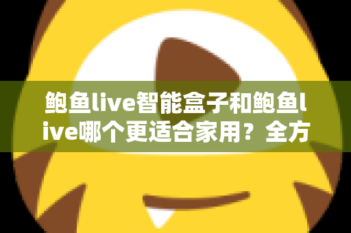 鲍鱼live智能盒子和鲍鱼live哪个更适合家用？全方位对比与家庭选购指南