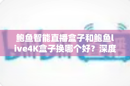 鲍鱼智能直播盒子和鲍鱼live4K盒子换哪个好？深度对比解析，帮你选出最值得入手的升级方案