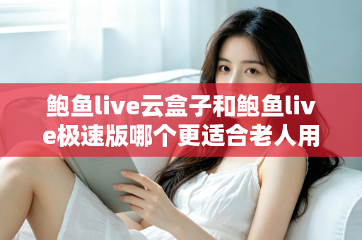 鲍鱼live云盒子和鲍鱼live极速版哪个更适合老人用？一文看懂两大版本差异，帮长辈选出最省心的观影方案