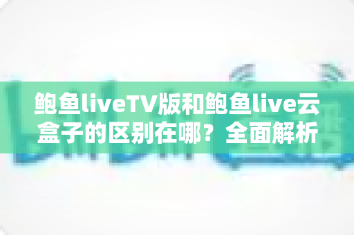鲍鱼liveTV版和鲍鱼live云盒子的区别在哪？全面解析两大版本差异，帮你选对不选错