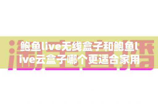 鲍鱼live无线盒子和鲍鱼live云盒子哪个更适合家用?家用电视盒子全面对比与选购指南 鲍鱼live无线盒子和鲍鱼live云盒子哪个更适合家用?家用电视盒子全面对比与选购指南