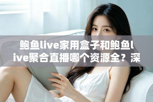 鲍鱼live家用盒子和鲍鱼live聚合直播哪个资源全?深度对比帮你选对观影方案 鲍鱼live家用盒子和鲍鱼live聚合直播哪个资源全?深度对比帮你选对观影方案