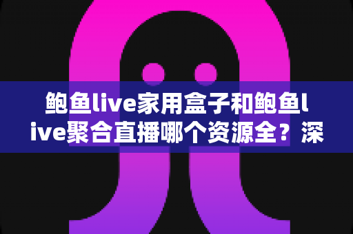 鲍鱼live家用盒子和鲍鱼live聚合直播哪个资源全？深度对比帮你选对观影方案