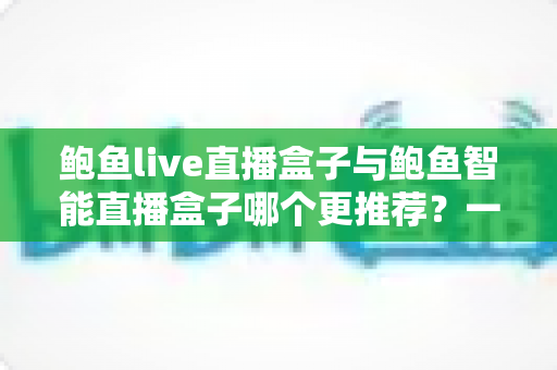 鲍鱼live直播盒子与鲍鱼智能直播盒子哪个更推荐？一文看懂两款直播设备的核心差异与选购指南
