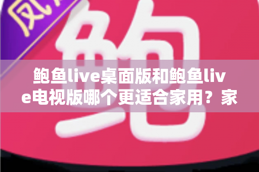 鲍鱼live桌面版和鲍鱼live电视版哪个更适合家用？家庭用户必读的深度对比指南