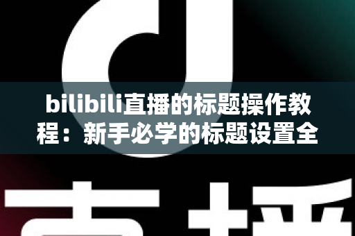 bilibili直播的标题操作教程：新手必学的标题设置全攻略，助你快速提升直播间人气与曝光
