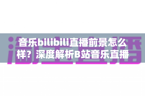 音乐bilibili直播前景怎么样？深度解析B站音乐直播的未来机遇与发展空间