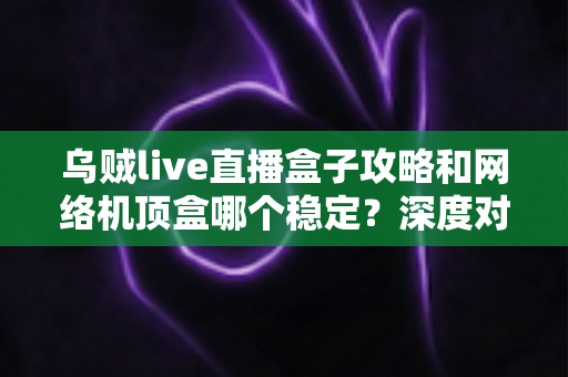 乌贼live直播盒子攻略和网络机顶盒哪个稳定？深度对比解析助你找到最佳观影方案