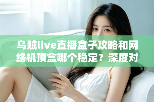 乌贼live直播盒子攻略和网络机顶盒哪个稳定？深度对比解析助你找到最佳观影方案