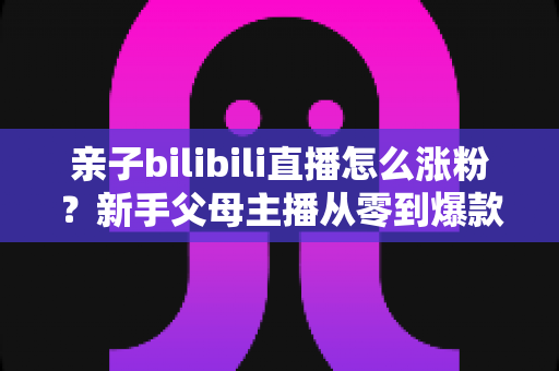 亲子bilibili直播怎么涨粉？新手父母主播从零到爆款的实战涨粉指南