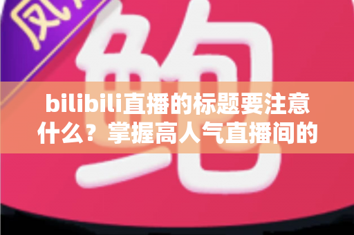 bilibili直播的标题要注意什么？掌握高人气直播间的标题创作秘诀与实战技巧