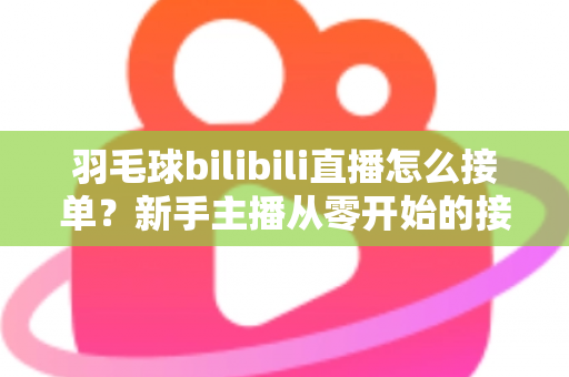 羽毛球bilibili直播怎么接单？新手主播从零开始的接单变现全攻略
