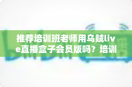 推荐培训班老师用乌贼live直播盒子会员版吗？培训机构老师直播教学工具深度评测与选购指南