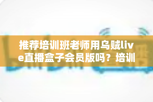 推荐培训班老师用乌贼live直播盒子会员版吗？培训机构老师直播教学工具深度评测与选购指南
