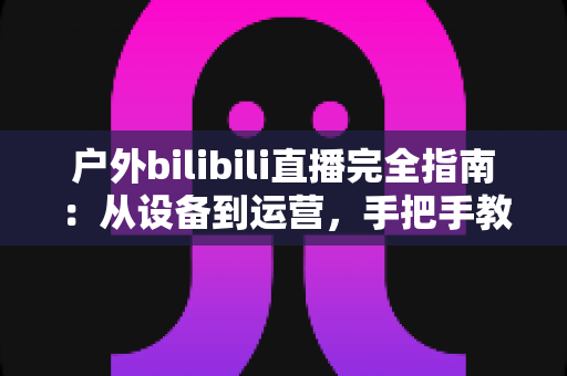 户外bilibili直播完全指南：从设备到运营，手把手教你打造高人气户外直播间