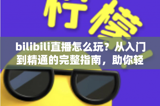 bilibili直播怎么玩？从入门到精通的完整指南，助你轻松玩转B站直播