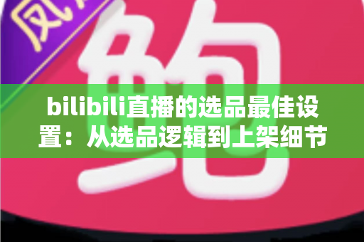 bilibili直播的选品最佳设置:从选品逻辑到上架细节的全流程实战指南 bilibili直播的选品最佳设置:从选品逻辑到上架细节的全流程实战指南