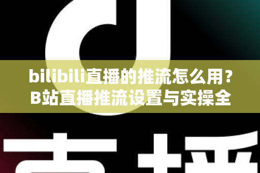 bilibili直播的推流怎么用?B站直播推流设置与实操全流程指南 bilibili直播的推流怎么用?B站直播推流设置与实操全流程指南