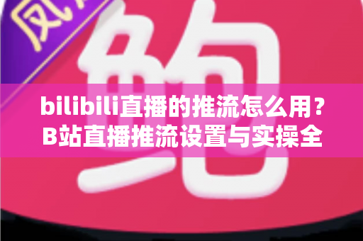 bilibili直播的推流怎么用?B站直播推流设置与实操全流程指南 bilibili直播的推流怎么用?B站直播推流设置与实操全流程指南