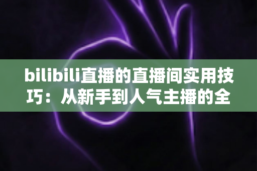 bilibili直播的直播间实用技巧：从新手到人气主播的全方位进阶指南