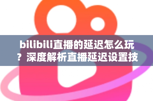 bilibili直播的延迟怎么玩？深度解析直播延迟设置技巧与实战玩法全攻略