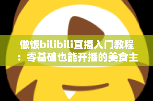 做饭bilibili直播入门教程：零基础也能开播的美食主播成长指南