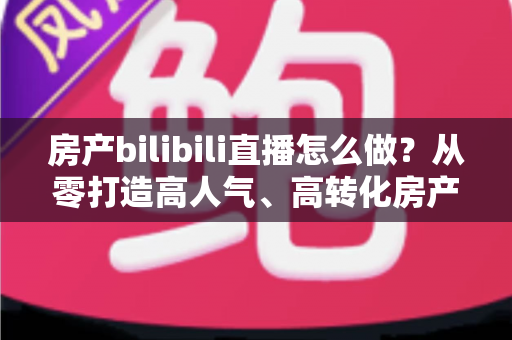 房产bilibili直播怎么做？从零打造高人气、高转化房产直播间的全流程实战指南