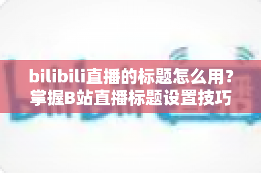 bilibili直播的标题怎么用?掌握B站直播标题设置技巧,让直播间人气快速提升 bilibili直播的标题怎么用?掌握B站直播标题设置技巧,让直播间人气快速提升