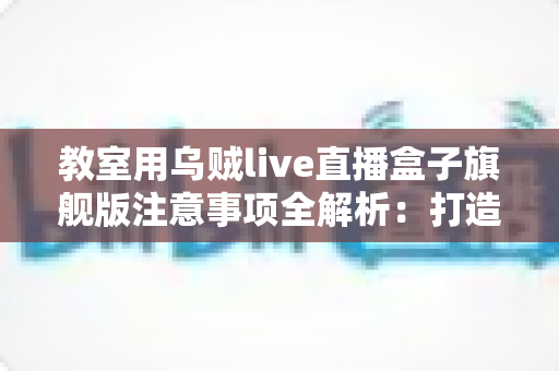 教室用乌贼live直播盒子旗舰版注意事项全解析：打造安全高效课堂直播的实用指南