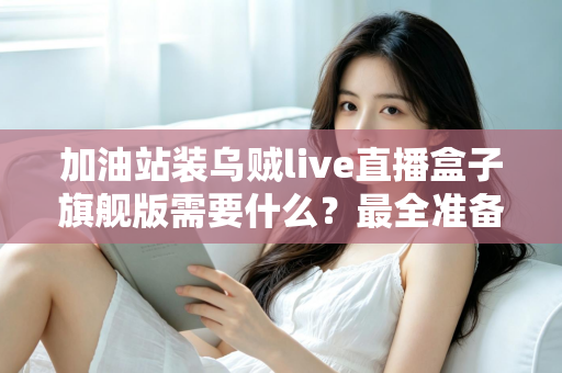 加油站装乌贼live直播盒子旗舰版需要什么?最全准备清单与落地安装指南 加油站装乌贼live直播盒子旗舰版需要什么?最全准备清单与落地安装指南
