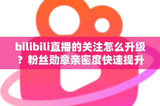 bilibili直播的关注怎么升级？粉丝勋章亲密度快速提升全攻略，助你轻松解锁高等级粉丝特权