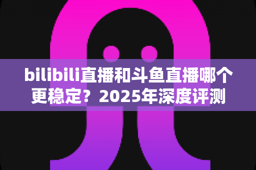 bilibili直播和斗鱼直播哪个更稳定？2025年深度评测与全面对比分析指南