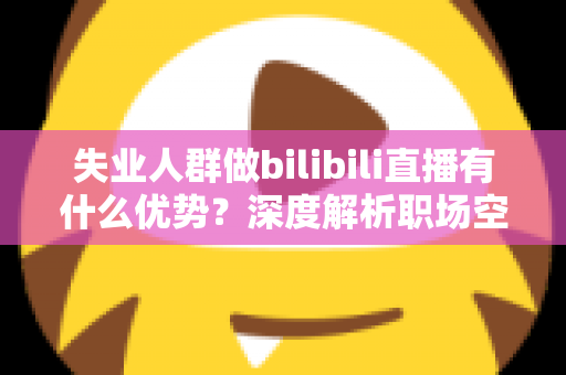 失业人群做bilibili直播有什么优势？深度解析职场空窗期的直播创业新出路