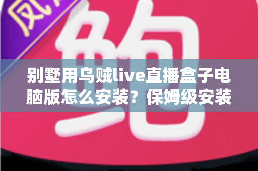 别墅用乌贼live直播盒子电脑版怎么安装？保姆级安装教程与家庭影院优化指南